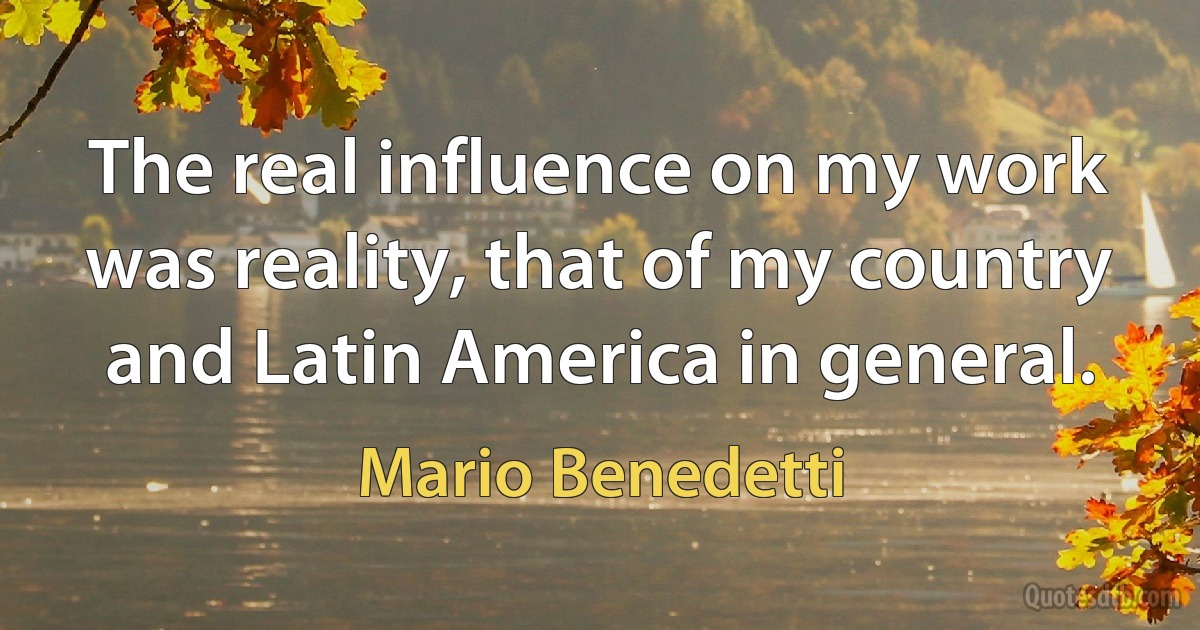 The real influence on my work was reality, that of my country and Latin America in general. (Mario Benedetti)