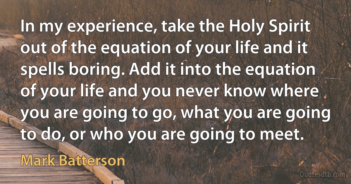 In my experience, take the Holy Spirit out of the equation of your life and it spells boring. Add it into the equation of your life and you never know where you are going to go, what you are going to do, or who you are going to meet. (Mark Batterson)