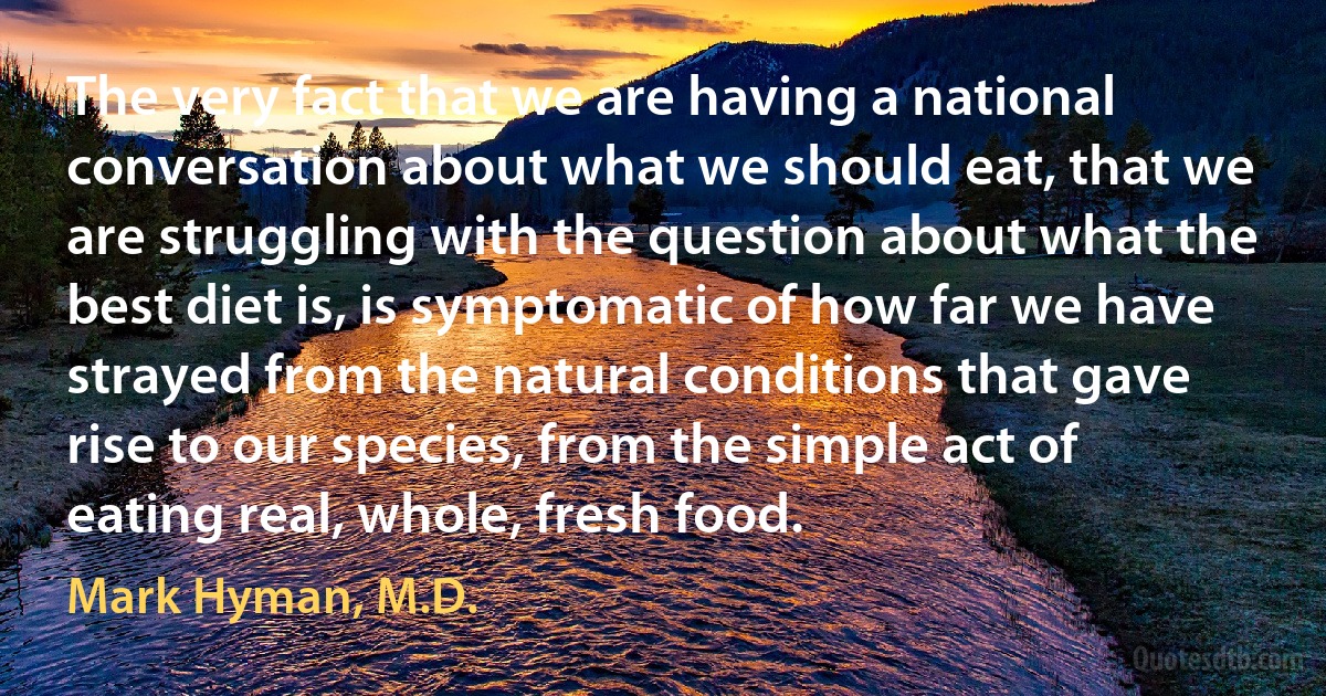 The very fact that we are having a national conversation about what we should eat, that we are struggling with the question about what the best diet is, is symptomatic of how far we have strayed from the natural conditions that gave rise to our species, from the simple act of eating real, whole, fresh food. (Mark Hyman, M.D.)