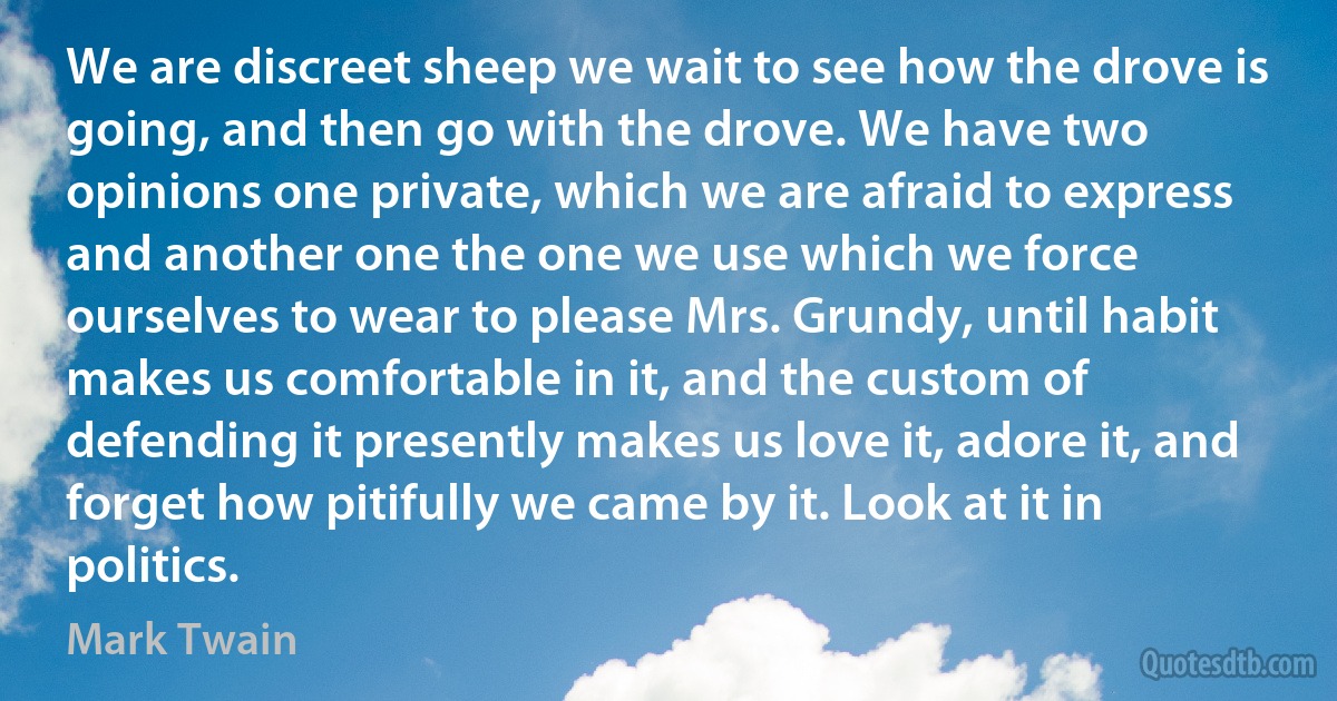 We are discreet sheep we wait to see how the drove is going, and then go with the drove. We have two opinions one private, which we are afraid to express and another one the one we use which we force ourselves to wear to please Mrs. Grundy, until habit makes us comfortable in it, and the custom of defending it presently makes us love it, adore it, and forget how pitifully we came by it. Look at it in politics. (Mark Twain)