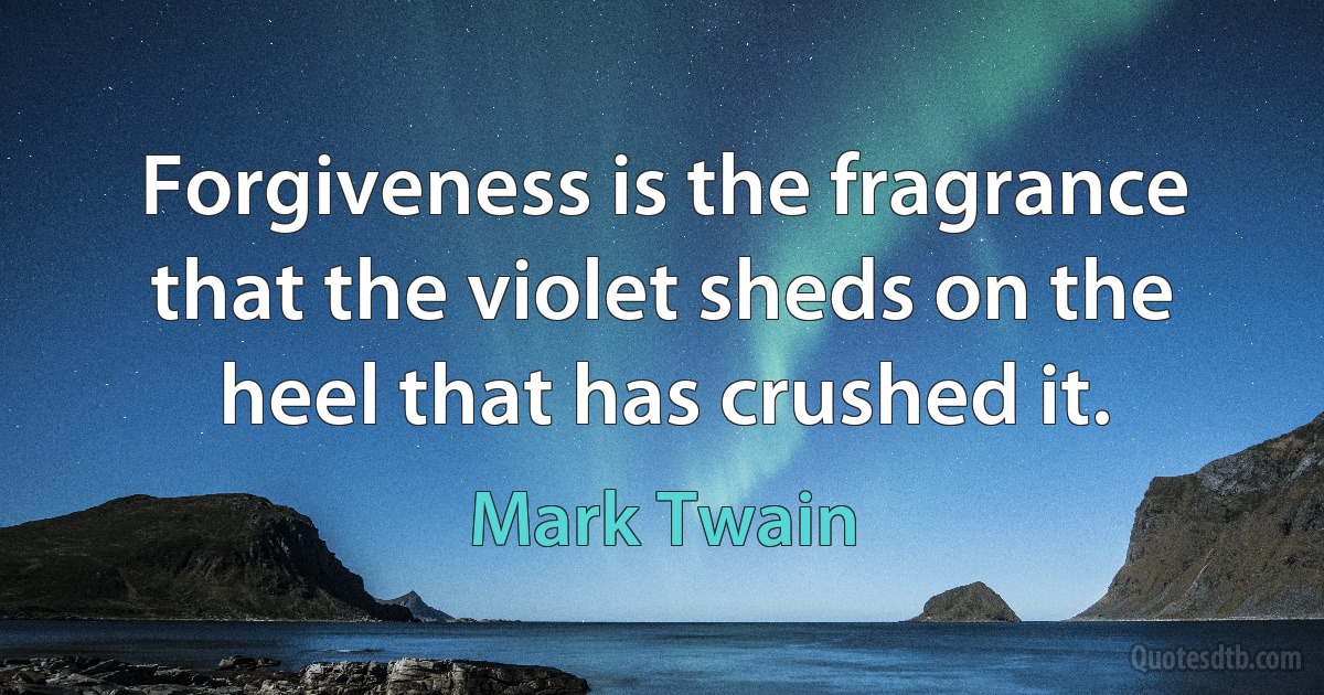 Forgiveness is the fragrance that the violet sheds on the heel that has crushed it. (Mark Twain)