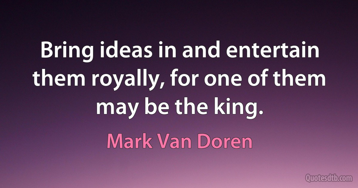 Bring ideas in and entertain them royally, for one of them may be the king. (Mark Van Doren)