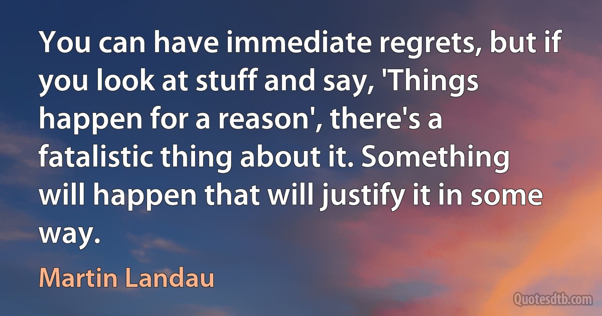 You can have immediate regrets, but if you look at stuff and say, 'Things happen for a reason', there's a fatalistic thing about it. Something will happen that will justify it in some way. (Martin Landau)