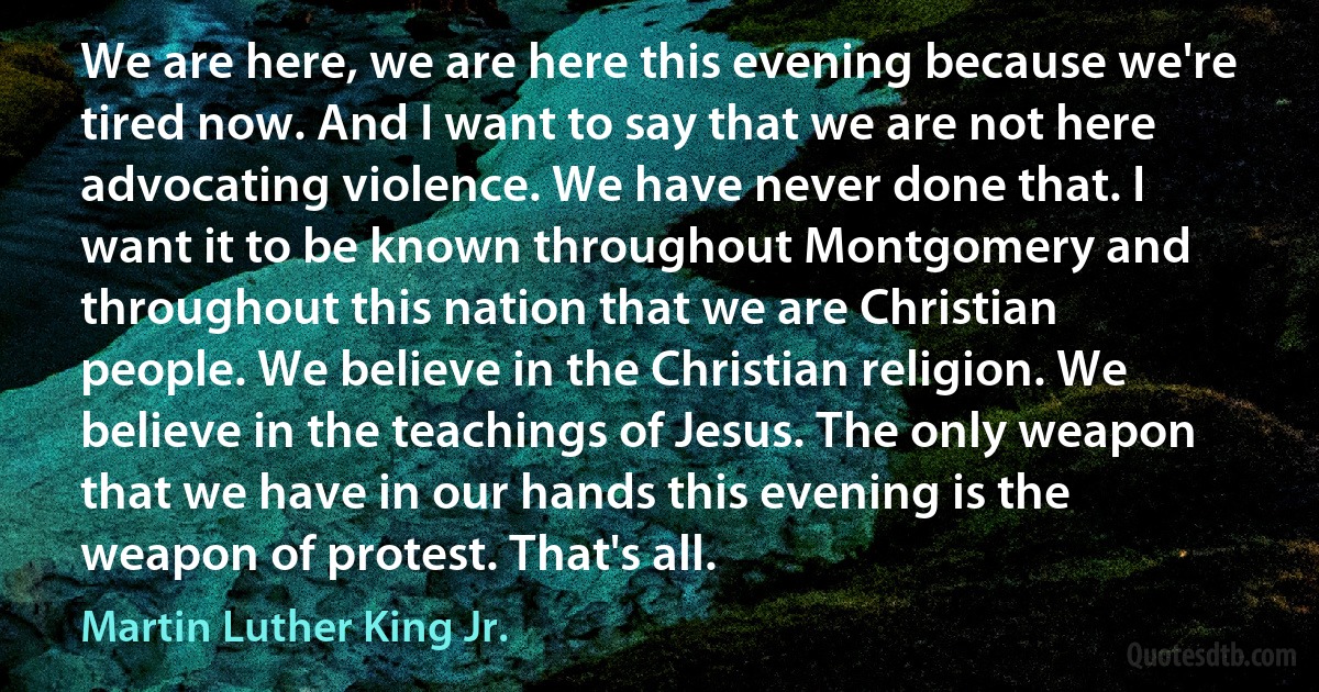 We are here, we are here this evening because we're tired now. And I want to say that we are not here advocating violence. We have never done that. I want it to be known throughout Montgomery and throughout this nation that we are Christian people. We believe in the Christian religion. We believe in the teachings of Jesus. The only weapon that we have in our hands this evening is the weapon of protest. That's all. (Martin Luther King Jr.)