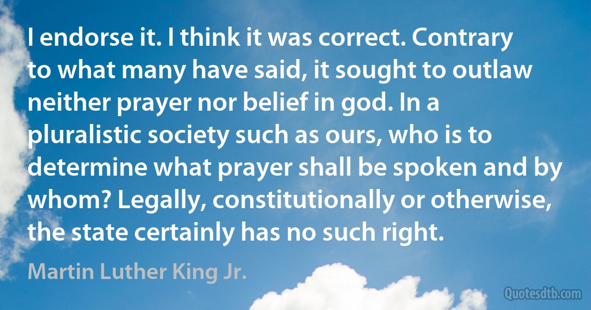 I endorse it. I think it was correct. Contrary to what many have said, it sought to outlaw neither prayer nor belief in god. In a pluralistic society such as ours, who is to determine what prayer shall be spoken and by whom? Legally, constitutionally or otherwise, the state certainly has no such right. (Martin Luther King Jr.)