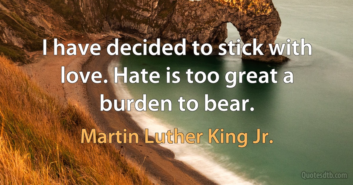 I have decided to stick with love. Hate is too great a burden to bear. (Martin Luther King Jr.)