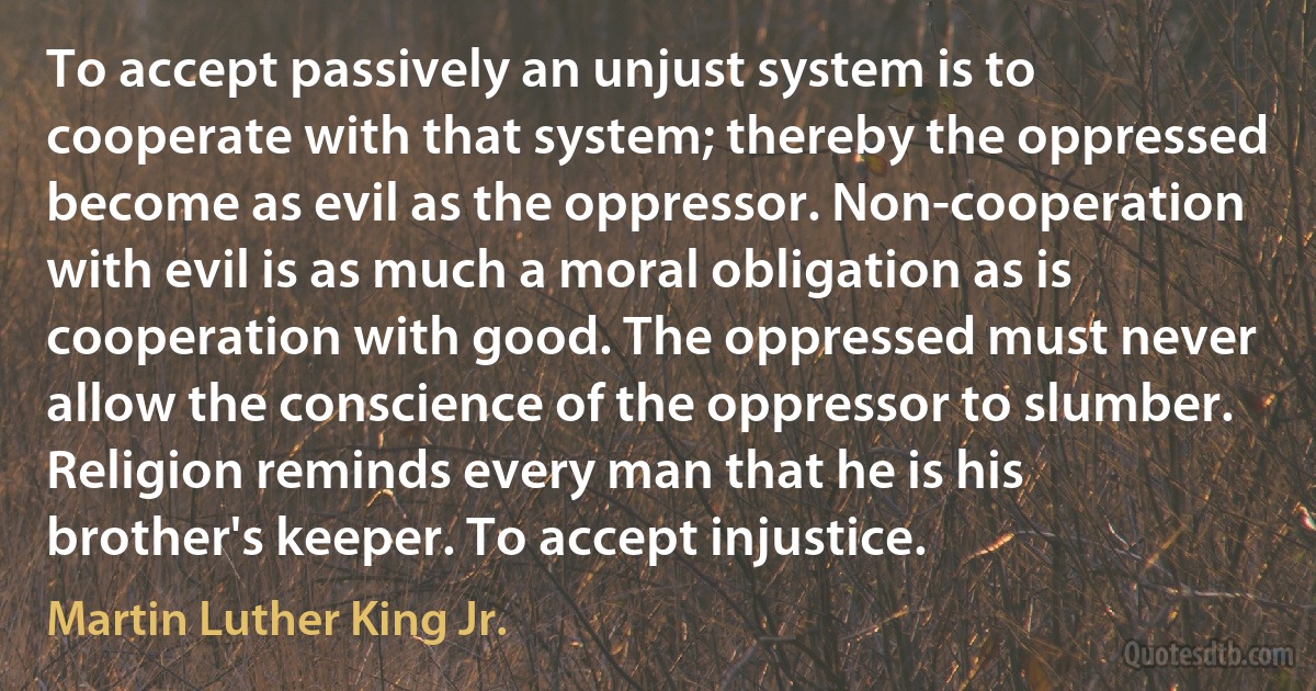 To accept passively an unjust system is to cooperate with that system; thereby the oppressed become as evil as the oppressor. Non-cooperation with evil is as much a moral obligation as is cooperation with good. The oppressed must never allow the conscience of the oppressor to slumber. Religion reminds every man that he is his brother's keeper. To accept injustice. (Martin Luther King Jr.)