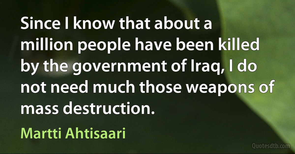 Since I know that about a million people have been killed by the government of Iraq, I do not need much those weapons of mass destruction. (Martti Ahtisaari)