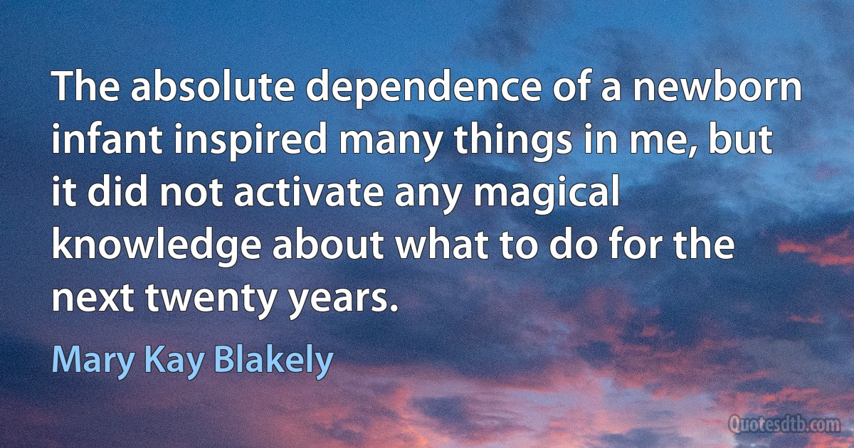 The absolute dependence of a newborn infant inspired many things in me, but it did not activate any magical knowledge about what to do for the next twenty years. (Mary Kay Blakely)