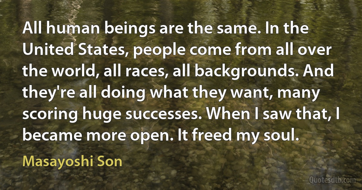 All human beings are the same. In the United States, people come from all over the world, all races, all backgrounds. And they're all doing what they want, many scoring huge successes. When I saw that, I became more open. It freed my soul. (Masayoshi Son)