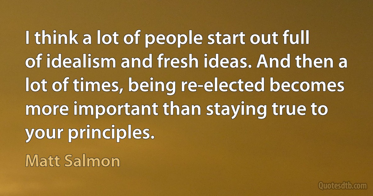 I think a lot of people start out full of idealism and fresh ideas. And then a lot of times, being re-elected becomes more important than staying true to your principles. (Matt Salmon)