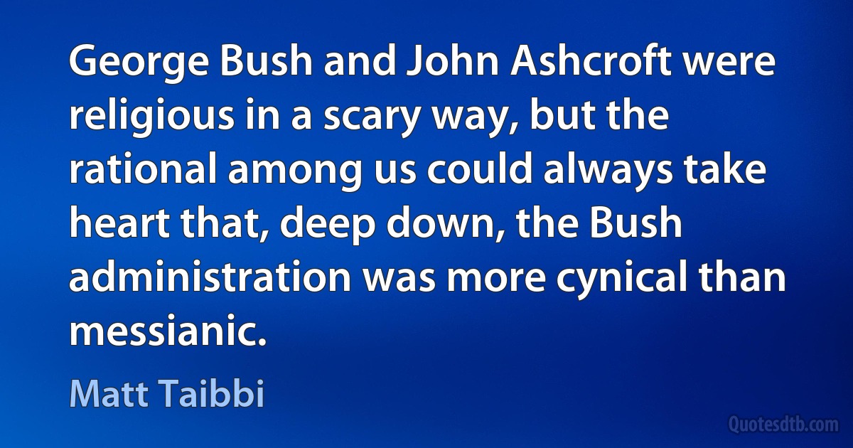 George Bush and John Ashcroft were religious in a scary way, but the rational among us could always take heart that, deep down, the Bush administration was more cynical than messianic. (Matt Taibbi)