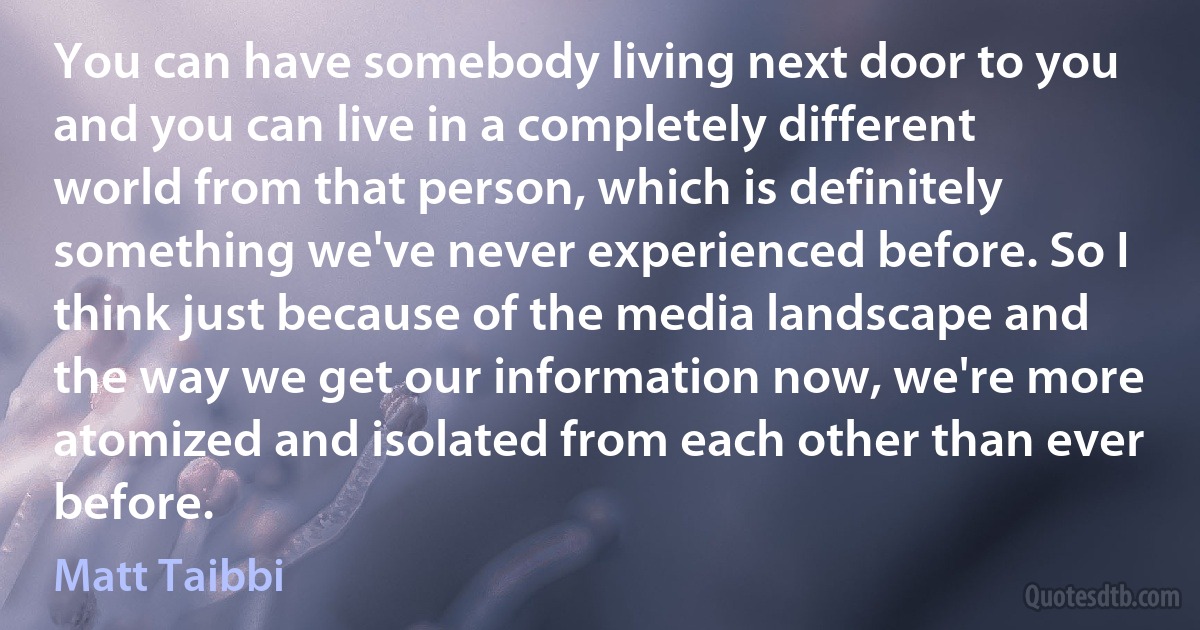 You can have somebody living next door to you and you can live in a completely different world from that person, which is definitely something we've never experienced before. So I think just because of the media landscape and the way we get our information now, we're more atomized and isolated from each other than ever before. (Matt Taibbi)