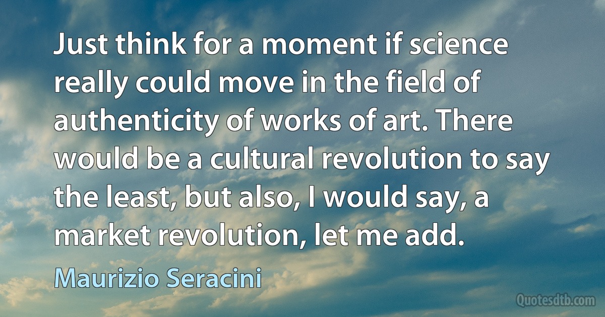 Just think for a moment if science really could move in the field of authenticity of works of art. There would be a cultural revolution to say the least, but also, I would say, a market revolution, let me add. (Maurizio Seracini)