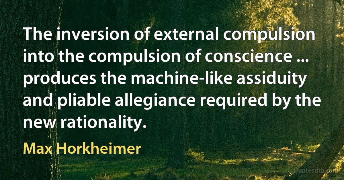 The inversion of external compulsion into the compulsion of conscience ... produces the machine-like assiduity and pliable allegiance required by the new rationality. (Max Horkheimer)