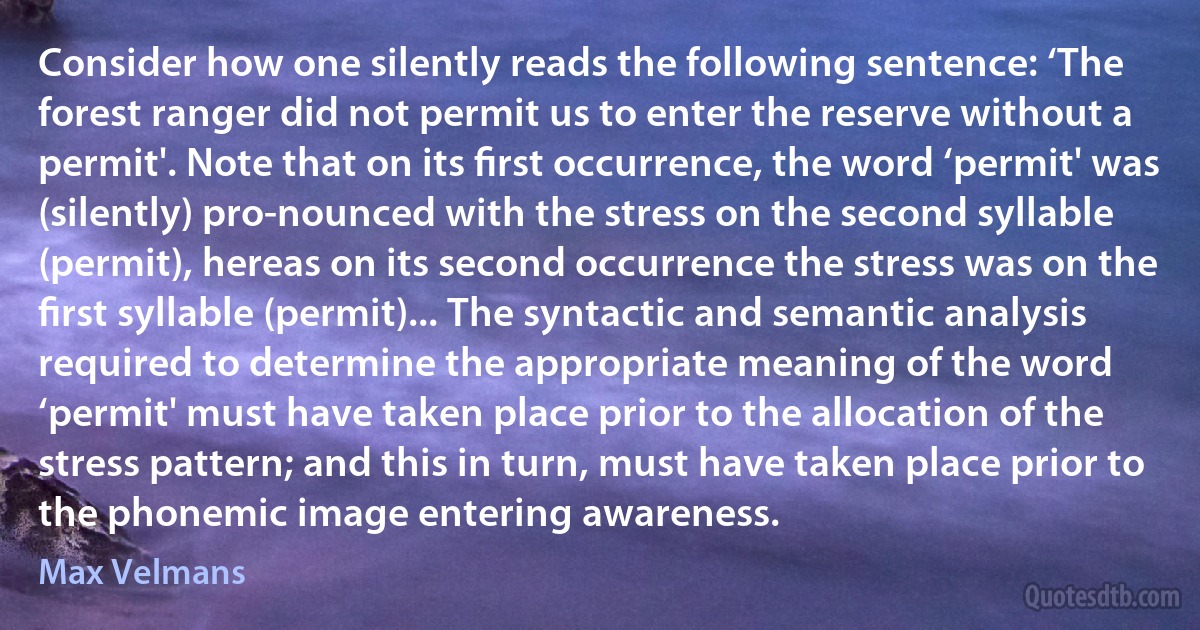 Consider how one silently reads the following sentence: ‘The forest ranger did not permit us to enter the reserve without a permit'. Note that on its ﬁrst occurrence, the word ‘permit' was (silently) pro-nounced with the stress on the second syllable (permit), hereas on its second occurrence the stress was on the ﬁrst syllable (permit)... The syntactic and semantic analysis required to determine the appropriate meaning of the word ‘permit' must have taken place prior to the allocation of the stress pattern; and this in turn, must have taken place prior to the phonemic image entering awareness. (Max Velmans)