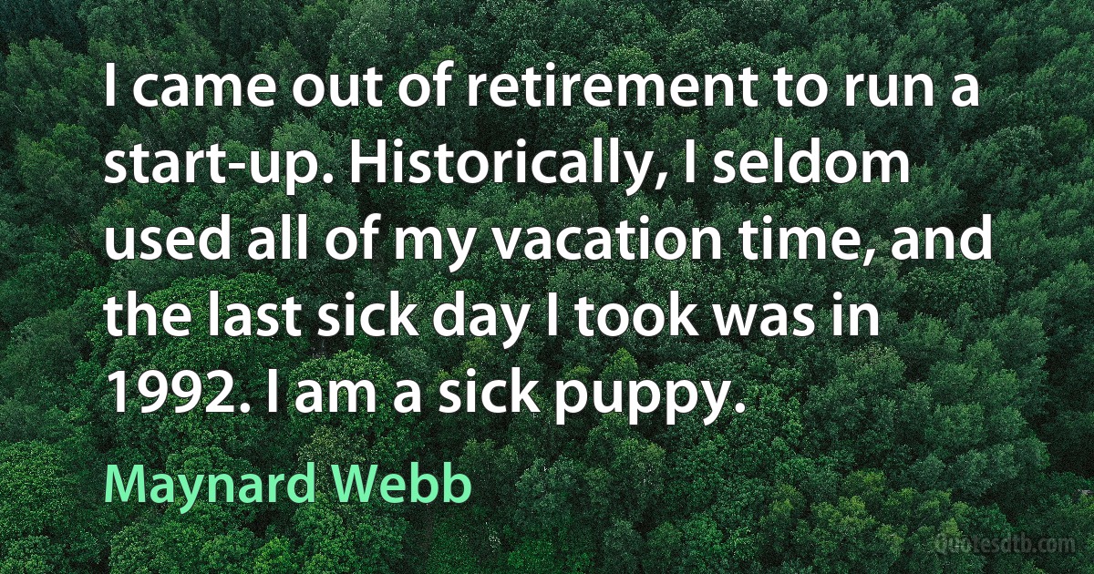 I came out of retirement to run a start-up. Historically, I seldom used all of my vacation time, and the last sick day I took was in 1992. I am a sick puppy. (Maynard Webb)