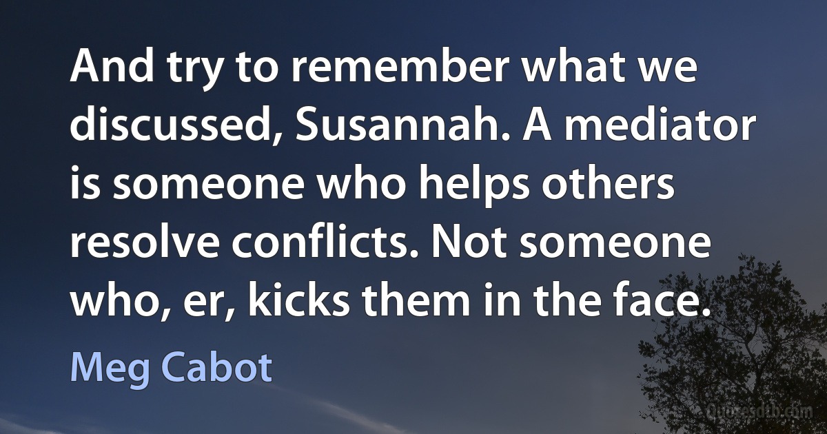 And try to remember what we discussed, Susannah. A mediator is someone who helps others resolve conflicts. Not someone who, er, kicks them in the face. (Meg Cabot)