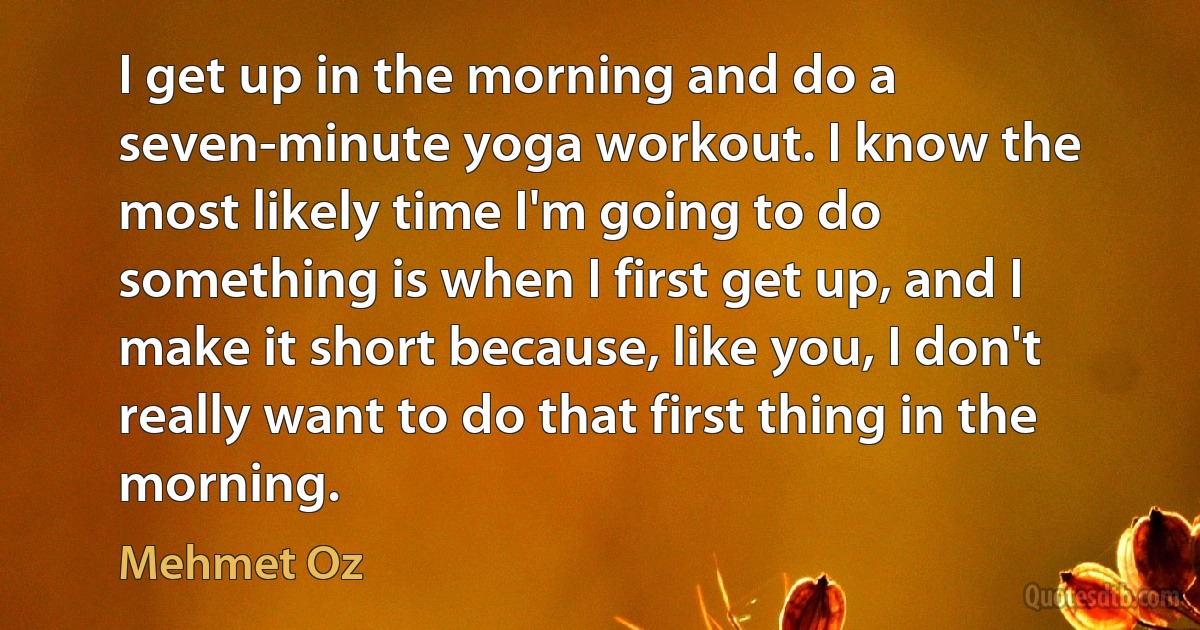 I get up in the morning and do a seven-minute yoga workout. I know the most likely time I'm going to do something is when I first get up, and I make it short because, like you, I don't really want to do that first thing in the morning. (Mehmet Oz)