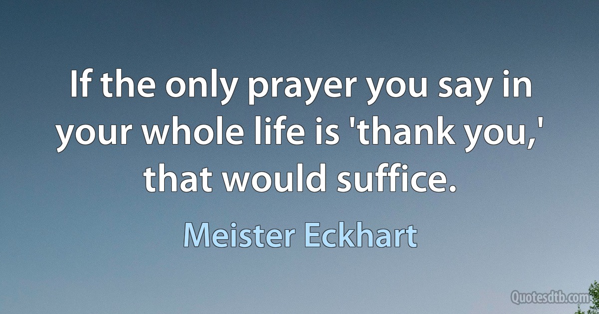 If the only prayer you say in your whole life is 'thank you,' that would suffice. (Meister Eckhart)