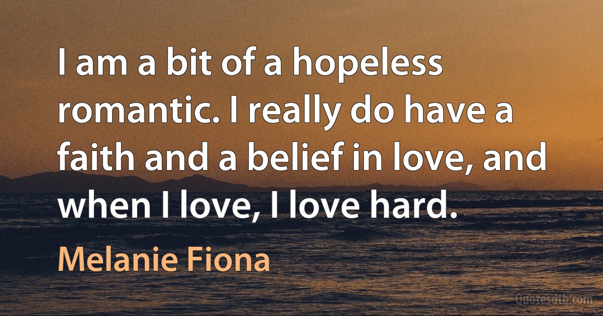 I am a bit of a hopeless romantic. I really do have a faith and a belief in love, and when I love, I love hard. (Melanie Fiona)