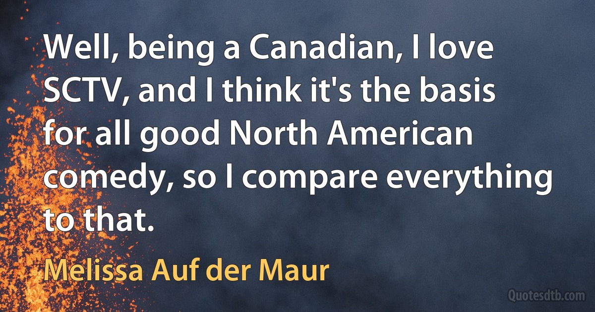 Well, being a Canadian, I love SCTV, and I think it's the basis for all good North American comedy, so I compare everything to that. (Melissa Auf der Maur)