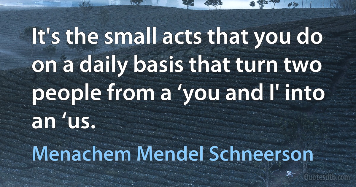 It's the small acts that you do on a daily basis that turn two people from a ‘you and I' into an ‘us. (Menachem Mendel Schneerson)