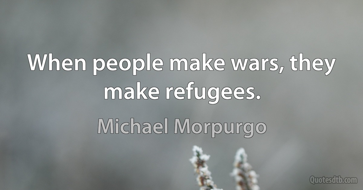 When people make wars, they make refugees. (Michael Morpurgo)