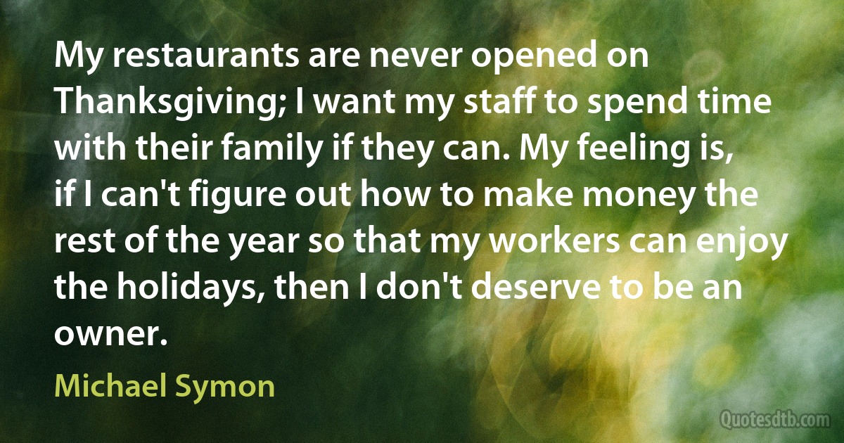 My restaurants are never opened on Thanksgiving; I want my staff to spend time with their family if they can. My feeling is, if I can't figure out how to make money the rest of the year so that my workers can enjoy the holidays, then I don't deserve to be an owner. (Michael Symon)