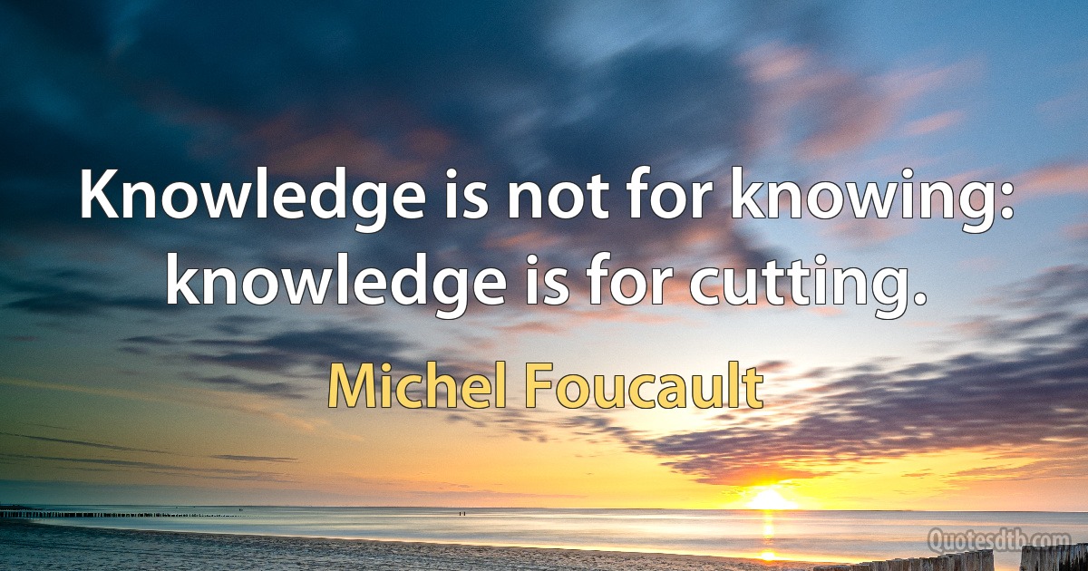 Knowledge is not for knowing: knowledge is for cutting. (Michel Foucault)