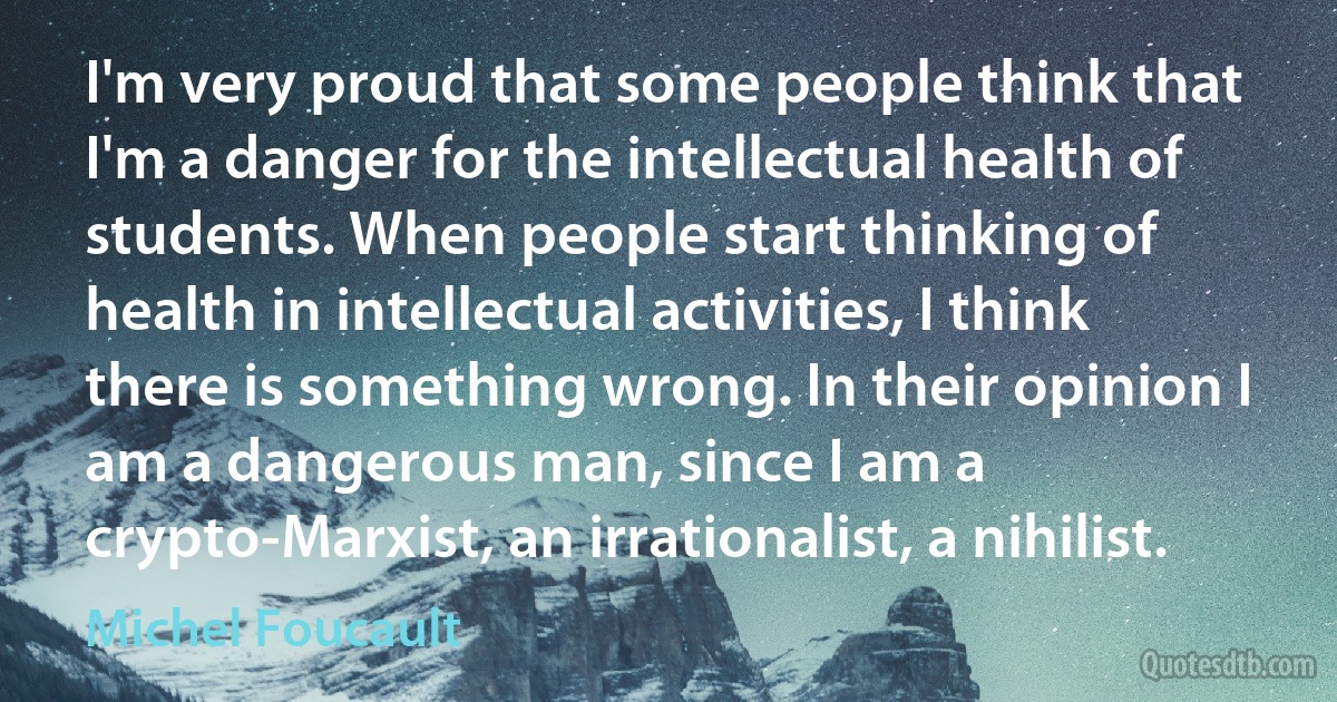 I'm very proud that some people think that I'm a danger for the intellectual health of students. When people start thinking of health in intellectual activities, I think there is something wrong. In their opinion I am a dangerous man, since I am a crypto-Marxist, an irrationalist, a nihilist. (Michel Foucault)