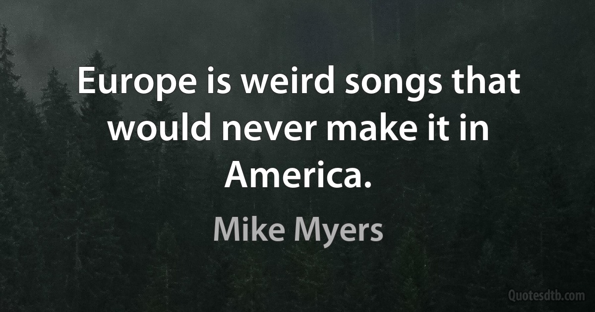 Europe is weird songs that would never make it in America. (Mike Myers)