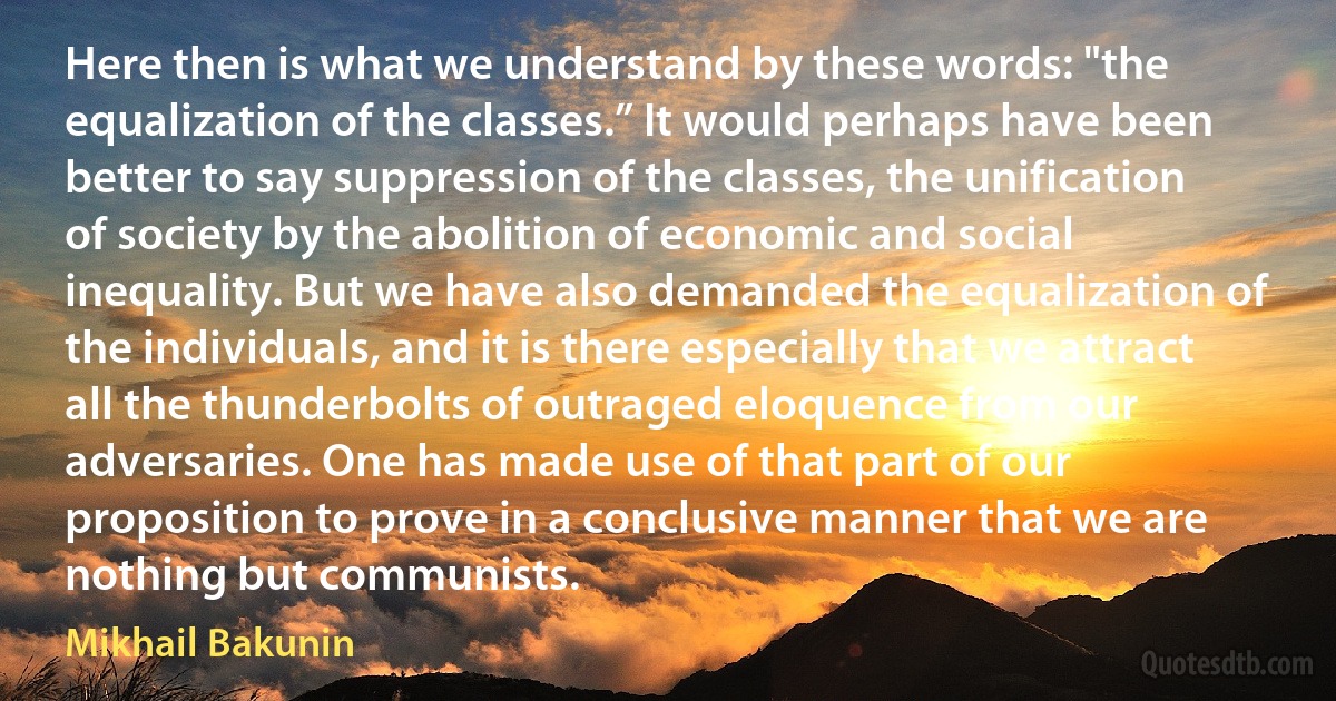 Here then is what we understand by these words: "the equalization of the classes.” It would perhaps have been better to say suppression of the classes, the unification of society by the abolition of economic and social inequality. But we have also demanded the equalization of the individuals, and it is there especially that we attract all the thunderbolts of outraged eloquence from our adversaries. One has made use of that part of our proposition to prove in a conclusive manner that we are nothing but communists. (Mikhail Bakunin)