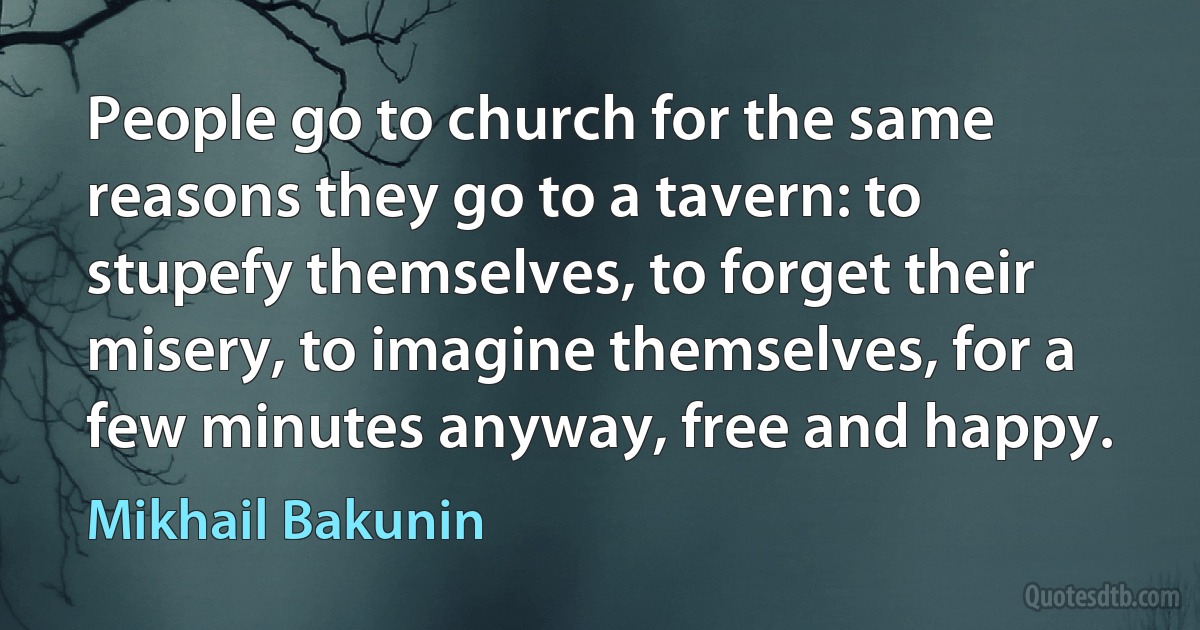 People go to church for the same reasons they go to a tavern: to stupefy themselves, to forget their misery, to imagine themselves, for a few minutes anyway, free and happy. (Mikhail Bakunin)