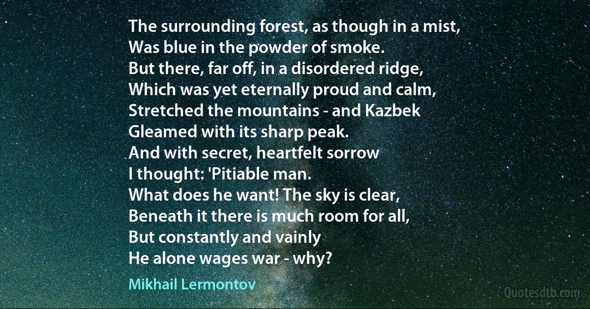 The surrounding forest, as though in a mist,
Was blue in the powder of smoke.
But there, far off, in a disordered ridge,
Which was yet eternally proud and calm,
Stretched the mountains - and Kazbek
Gleamed with its sharp peak.
And with secret, heartfelt sorrow
I thought: 'Pitiable man.
What does he want! The sky is clear,
Beneath it there is much room for all,
But constantly and vainly
He alone wages war - why? (Mikhail Lermontov)