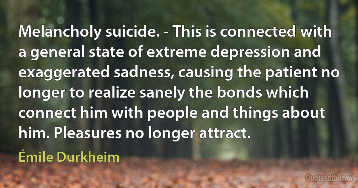 Melancholy suicide. - This is connected with a general state of extreme depression and exaggerated sadness, causing the patient no longer to realize sanely the bonds which connect him with people and things about him. Pleasures no longer attract. (Émile Durkheim)