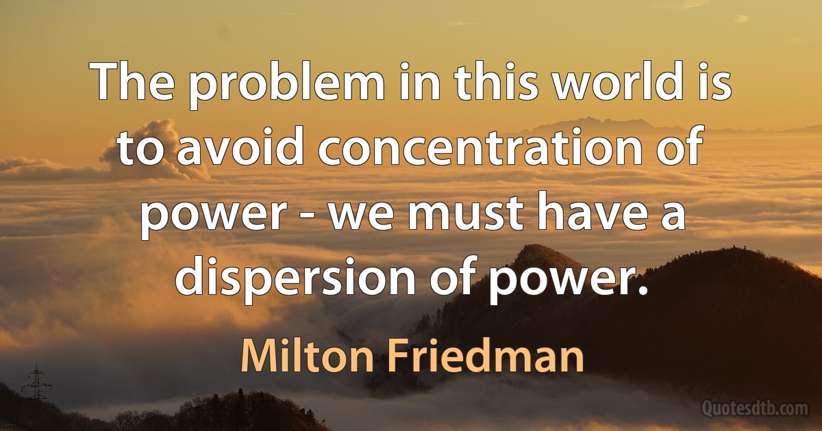 The problem in this world is to avoid concentration of power - we must have a dispersion of power. (Milton Friedman)