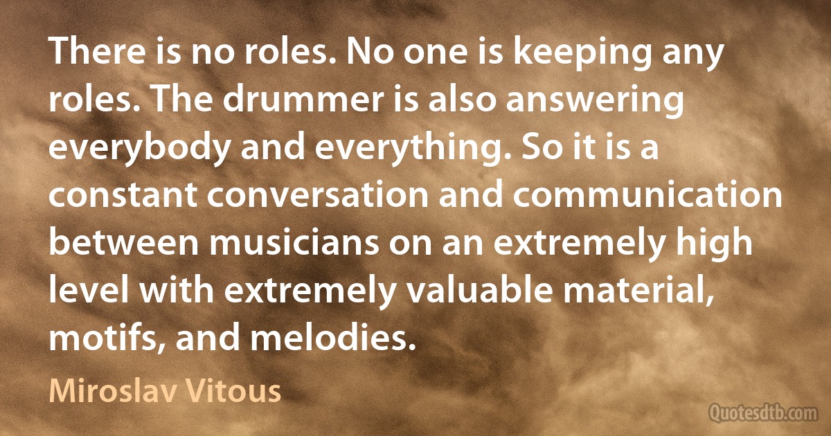 There is no roles. No one is keeping any roles. The drummer is also answering everybody and everything. So it is a constant conversation and communication between musicians on an extremely high level with extremely valuable material, motifs, and melodies. (Miroslav Vitous)