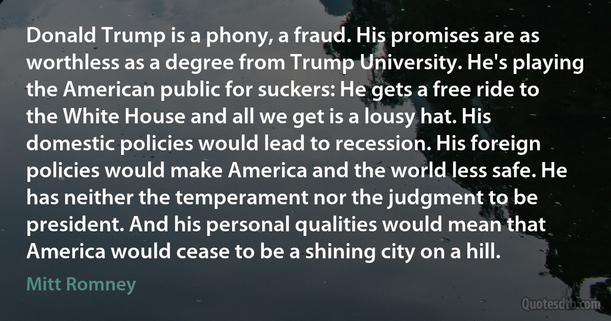 Donald Trump is a phony, a fraud. His promises are as worthless as a degree from Trump University. He's playing the American public for suckers: He gets a free ride to the White House and all we get is a lousy hat. His domestic policies would lead to recession. His foreign policies would make America and the world less safe. He has neither the temperament nor the judgment to be president. And his personal qualities would mean that America would cease to be a shining city on a hill. (Mitt Romney)