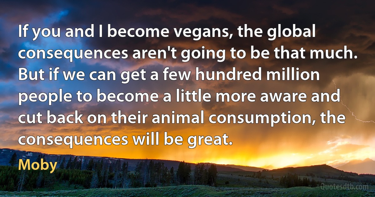 If you and I become vegans, the global consequences aren't going to be that much. But if we can get a few hundred million people to become a little more aware and cut back on their animal consumption, the consequences will be great. (Moby)