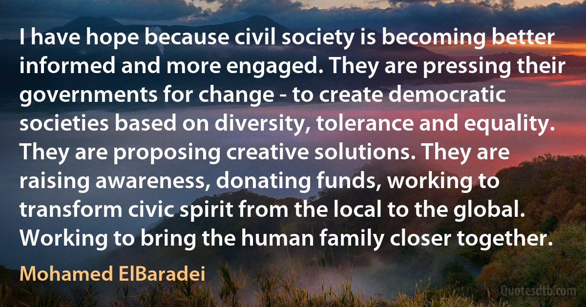 I have hope because civil society is becoming better informed and more engaged. They are pressing their governments for change - to create democratic societies based on diversity, tolerance and equality. They are proposing creative solutions. They are raising awareness, donating funds, working to transform civic spirit from the local to the global. Working to bring the human family closer together. (Mohamed ElBaradei)