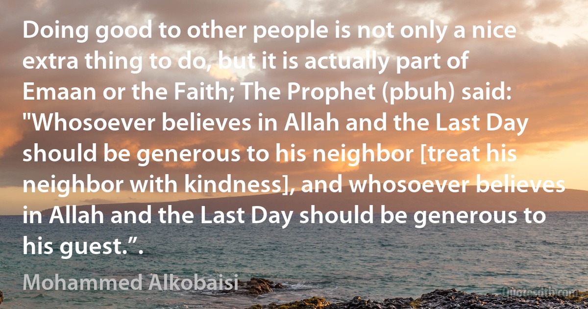 Doing good to other people is not only a nice extra thing to do, but it is actually part of Emaan or the Faith; The Prophet (pbuh) said: "Whosoever believes in Allah and the Last Day should be generous to his neighbor [treat his neighbor with kindness], and whosoever believes in Allah and the Last Day should be generous to his guest.”. (Mohammed Alkobaisi)