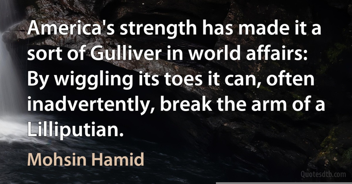 America's strength has made it a sort of Gulliver in world affairs: By wiggling its toes it can, often inadvertently, break the arm of a Lilliputian. (Mohsin Hamid)