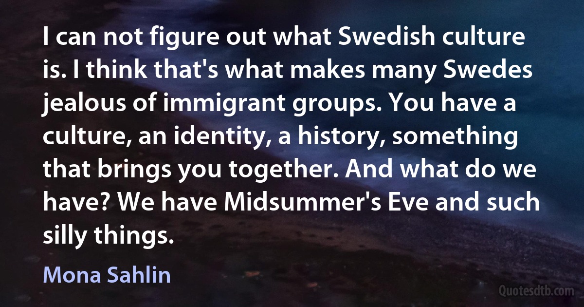 I can not figure out what Swedish culture is. I think that's what makes many Swedes jealous of immigrant groups. You have a culture, an identity, a history, something that brings you together. And what do we have? We have Midsummer's Eve and such silly things. (Mona Sahlin)