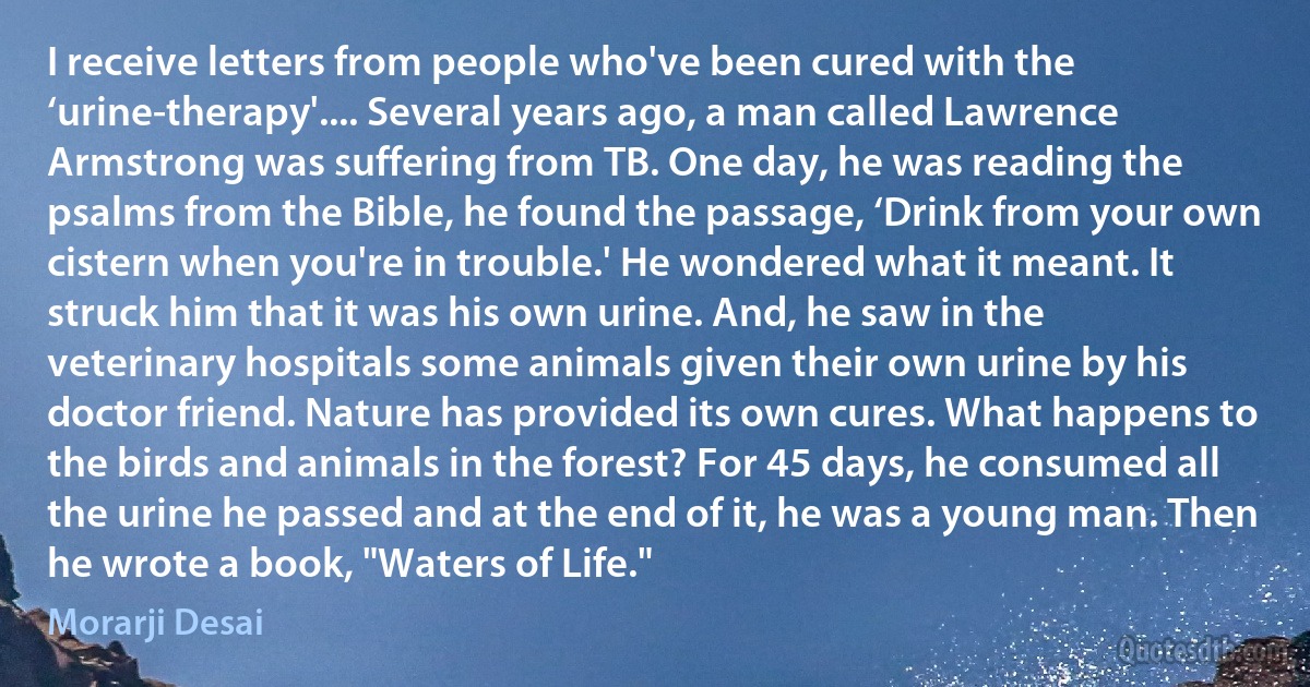 I receive letters from people who've been cured with the ‘urine-therapy'.... Several years ago, a man called Lawrence Armstrong was suffering from TB. One day, he was reading the psalms from the Bible, he found the passage, ‘Drink from your own cistern when you're in trouble.' He wondered what it meant. It struck him that it was his own urine. And, he saw in the veterinary hospitals some animals given their own urine by his doctor friend. Nature has provided its own cures. What happens to the birds and animals in the forest? For 45 days, he consumed all the urine he passed and at the end of it, he was a young man. Then he wrote a book, "Waters of Life." (Morarji Desai)