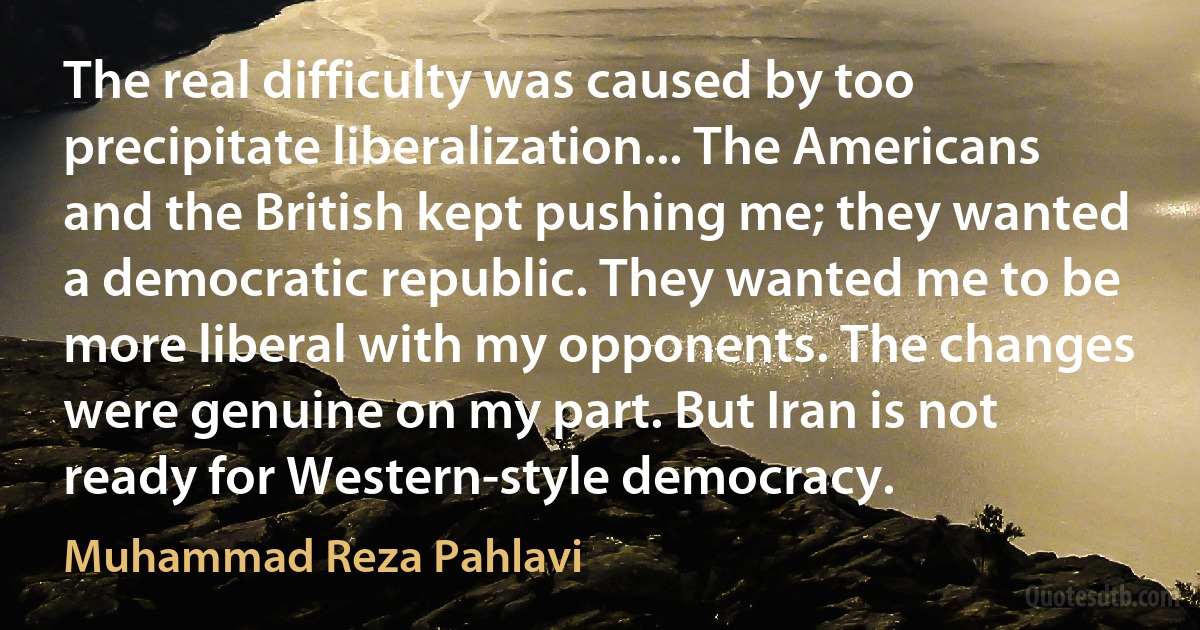 The real difficulty was caused by too precipitate liberalization... The Americans and the British kept pushing me; they wanted a democratic republic. They wanted me to be more liberal with my opponents. The changes were genuine on my part. But Iran is not ready for Western-style democracy. (Muhammad Reza Pahlavi)