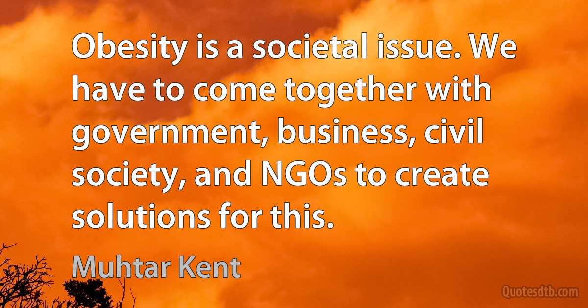 Obesity is a societal issue. We have to come together with government, business, civil society, and NGOs to create solutions for this. (Muhtar Kent)