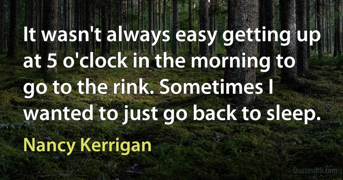 It wasn't always easy getting up at 5 o'clock in the morning to go to the rink. Sometimes I wanted to just go back to sleep. (Nancy Kerrigan)