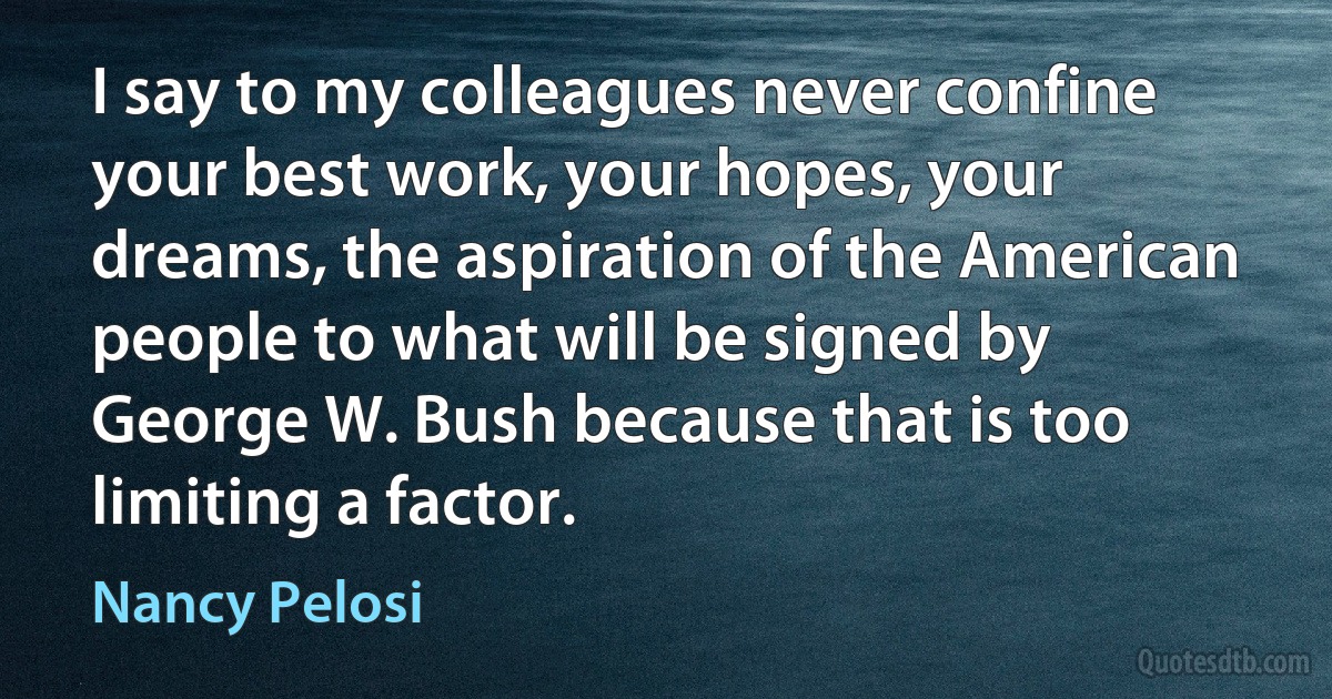 I say to my colleagues never confine your best work, your hopes, your dreams, the aspiration of the American people to what will be signed by George W. Bush because that is too limiting a factor. (Nancy Pelosi)