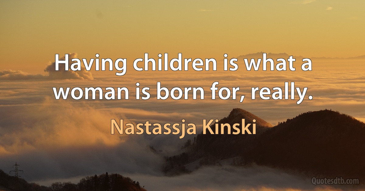 Having children is what a woman is born for, really. (Nastassja Kinski)